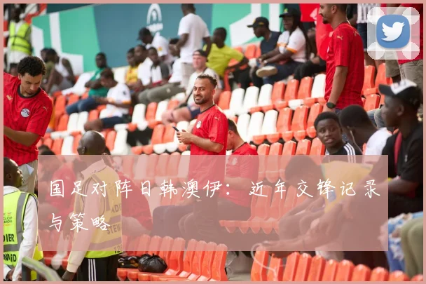 国足对阵日韩澳伊：近年交锋记录与策略