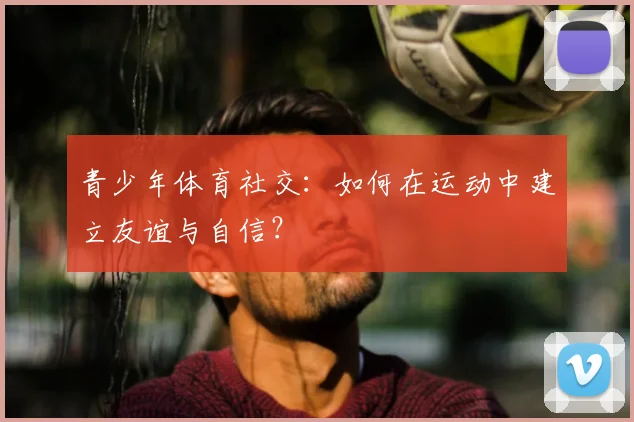青少年体育社交:如何在运动中建立友谊与自信?